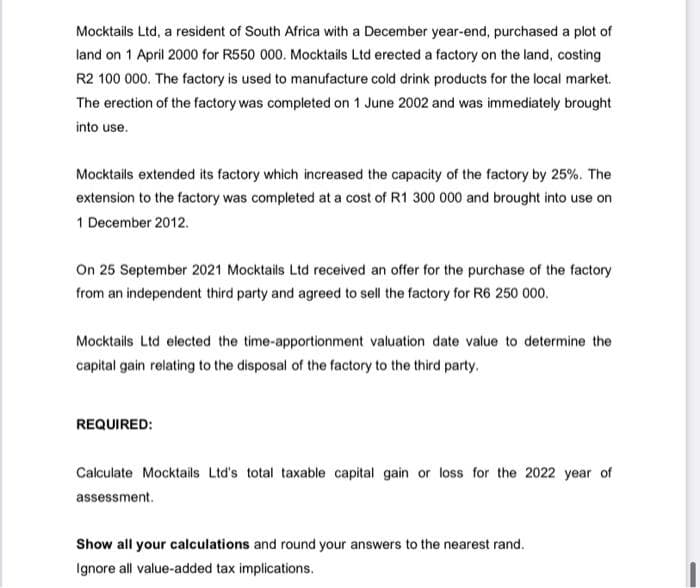 Mocktails Ltd, a resident of South Africa with a December year-end, purchased a plot of
land on 1 April 2000 for R550 000. Mocktails Ltd erected a factory on the land, costing
R2 100 000. The factory is used to manufacture cold drink products for the local market.
The erection of the factory was completed on 1 June 2002 and was immediately brought
into use.
Mocktails extended its factory which increased the capacity of the factory by 25%. The
extension to the factory was completed at a cost of R1 300 000 and brought into use on
1 December 2012.
On 25 September 2021 Mocktails Ltd received an offer for the purchase of the factory
from an independent third party and agreed to sell the factory for R6 250 000.
Mocktails Ltd elected the time-apportionment valuation date value to determine the
capital gain relating to the disposal of the factory to the third party.
REQUIRED:
Calculate Mocktails Ltd's total taxable capital gain or loss for the 2022 year of
assessment.
Show all your calculations and round your answers to the nearest rand.
Ignore all value-added tax implications.