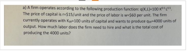 a) A firm operates according to the following production function: q(K,L)=100 KS LOS.
The price of capital is r=$15/unit and the price of labor is w=$60 per unit. The firm
currently operates with KSR-100 units of capital and wants to produce qs 4000 units of
output. How much labor does the firm need to hire and what is the total cost of
producing the 4000 units?