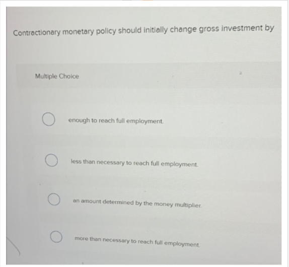 Contractionary monetary policy should initially change gross investment by
Multiple Choice
Oenough to reach full employment.
less than necessary to reach full employment.
an amount determined by the money multiplier.
more than necessary to reach full employment.