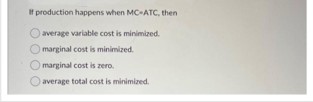 If production happens when MC=ATC, then
average variable cost is minimized.
marginal cost is minimized.
marginal cost is zero.
average total cost is minimized.