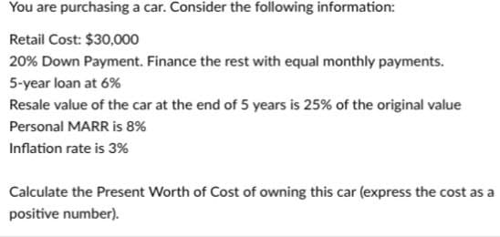 You are purchasing a car. Consider the following information:
Retail Cost: $30,000
20% Down Payment. Finance the rest with equal monthly payments.
5-year loan at 6%
Resale value of the car at the end of 5 years is 25% of the original value
Personal MARR is 8%
Inflation rate is 3%
Calculate the Present Worth of Cost of owning this car (express the cost as a
positive number).
