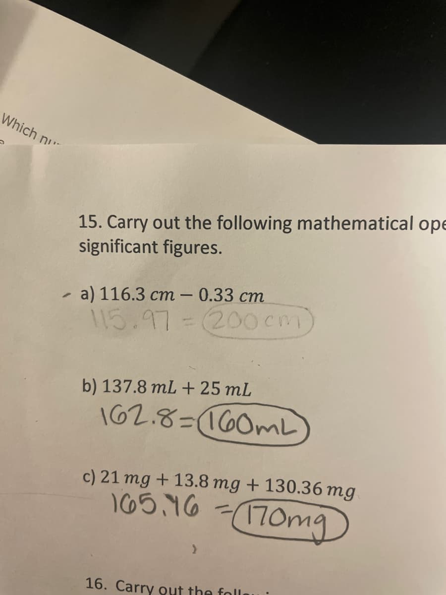 Which n
15. Carry out the following mathematical ope
significant figures.
a) 116.3 cm – 0.33 cm
115.97=
200cm)
b) 137.8 mL + 25 mL
162.8=160ML
c) 21 mg + 13.8 mg + 130.36 mg
I65.46
170mg
%3D
16. Carry out the foll
