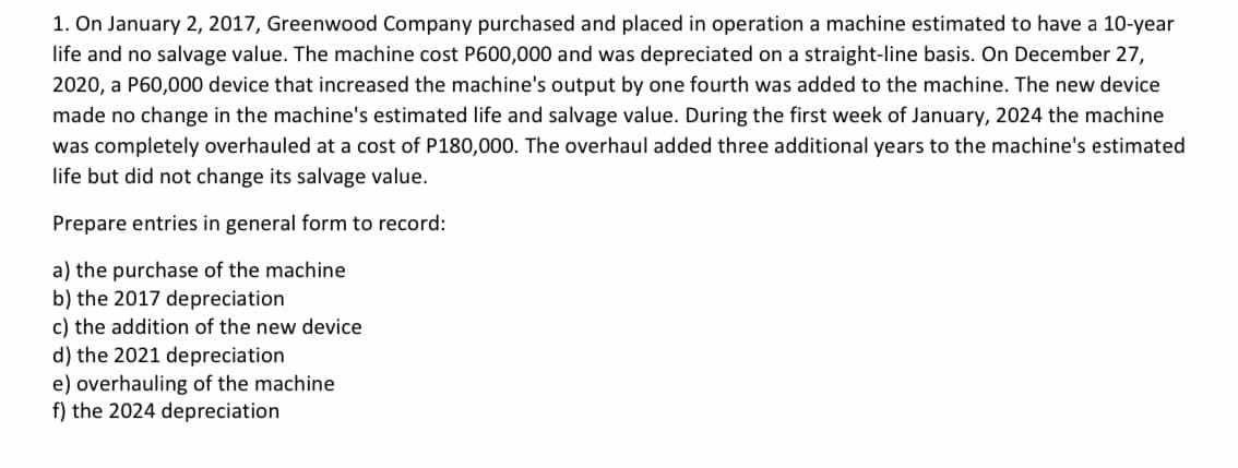 1. On January 2, 2017, Greenwood Company purchased and placed in operation a machine estimated to have a 10-year
life and no salvage value. The machine cost P600,000 and was depreciated on a straight-line basis. On December 27,
2020, a P60,000 device that increased the machine's output by one fourth was added to the machine. The new device
made no change in the machine's estimated life and salvage value. During the first week of January, 2024 the machine
was completely overhauled at a cost of P180,000. The overhaul added three additional years to the machine's estimated
life but did not change its salvage value.
Prepare entries in general form to record:
a) the purchase of the machine
b) the 2017 depreciation
c) the addition of the new device
d) the 2021 depreciation
e) overhauling of the machine
f) the 2024 depreciation
