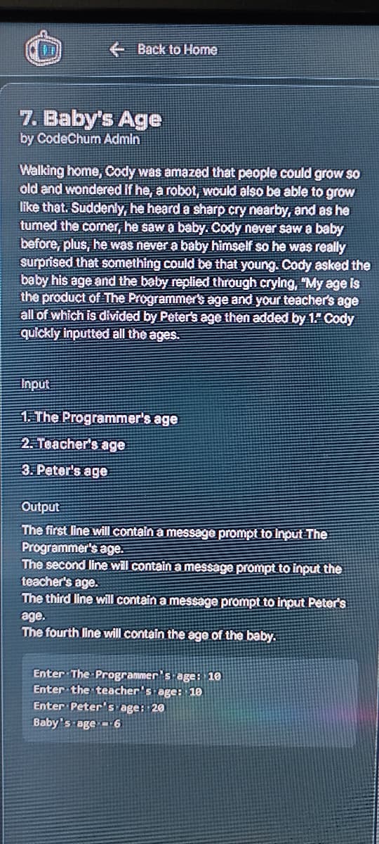 E Back to Home
7. Baby's Age
by CodeChum Admin
Walking home, Cody was amazed that people could grow so
old and wondered If he, a robot, would also be able to grow
like that. Suddenly, he heard a sharp cry nearby, and as he
tumed the comer, he saw a baby. Cody never saw a baby
before, plus, he was never a baby himself so he was really
surprised that something could be that young. Cody asked the
baby his age and the baby replied through crying, "My age is
the product of The Programmer's age and your teacher's age
all of which is divided by Peter's age then added by 1 Cody
quickly inputted all the ages.
Input
1. The Programmer's age
2. Teacher's age
3. Peter's age
Output
The first line will contain a message prompt to Input The
Programmer's age.
The second line will contain a message prompt to input the
teacher's age.
The third line will contain a message prompt to input Peter's
age.
The fourth line will contain the age of the baby.
Enter The Programmer's age: 10
Enter the teacher's age: 10
Enter Peter's age: 20
Baby's age6
