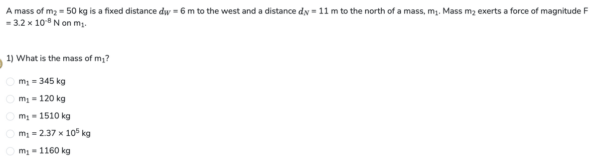 A mass of m₂ = 50 kg is a fixed distance dw = 6 m to the west and a distance dy = 11 m to the north of a mass, m₁. Mass m₂ exerts a force of magnitude F
= 3.2 × 10-8 N on m₁.
1) What is the mass of m₁?
m₁ = 345 kg
m₁ = 120 kg
m₁ = 1510 kg
2.37 x 105 kg
m₁ =
m₁ = 1160 kg