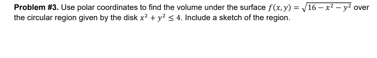 Problem #3. Use polar coordinates to find the volume under the surface f(x, y) = √16 − x² — y² over
the circular region given by the disk x² + y² ≤ 4. Include a sketch of the region.