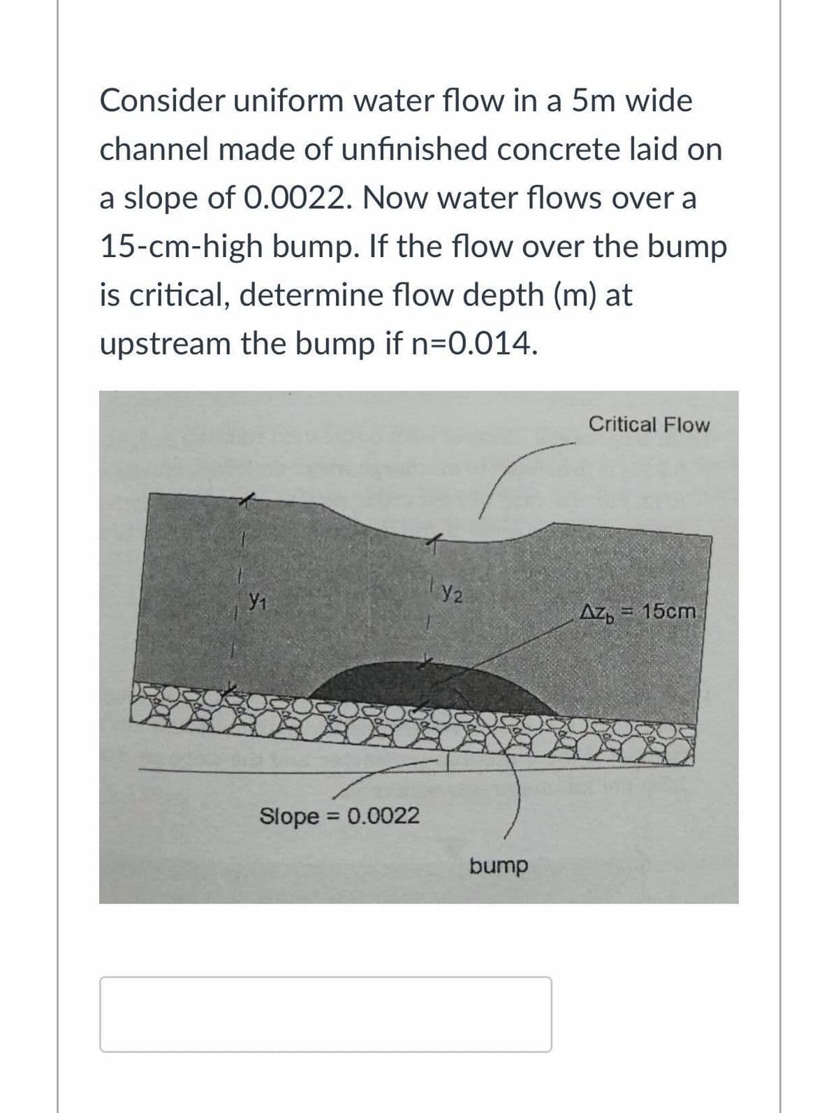 Consider uniform water flow in a 5m wide
channel made of unfinished concrete laid on
a slope of 0.0022. Now water flows over a
15-cm-high bump. If the flow over the bump
is critical, determine flow depth (m) at
upstream the bump if n=0.014.
Critical Flow
Az, = 15cm
Slope = 0.0022
%3D
bump
