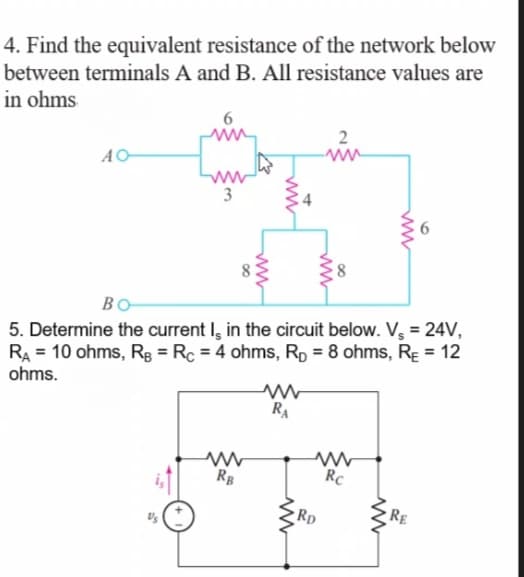 4. Find the equivalent resistance of the network below
between terminals A and B. All resistance values are
in ohms
2
ww
3
4
BO-
5. Determine the current I, in the circuit below. V, = 24V,
RA = 10 ohms, Rg = Rc = 4 ohms, Rp = 8 ohms, Rɛ = 12
ohms.
RA
RB
Rc
RE
Rp
6
ww
ww
ww
ww
