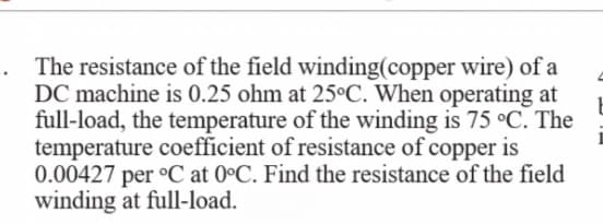 The resistance of the field winding(copper wire) of a
DC machine is 0.25 ohm at 25°C. When operating at
full-load, the temperature of the winding is 75 °C. The
temperature coefficient of resistance of copper is
0.00427 per °C at 0°C. Find the resistance of the field
winding at full-load.
