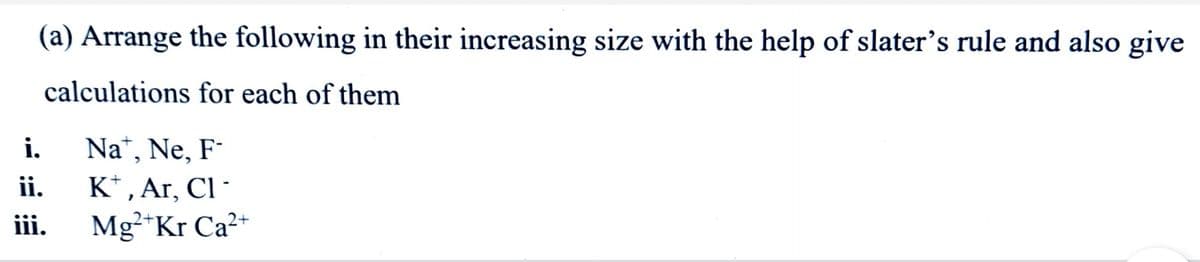 (a) Arrange the following in their increasing size with the help of slater's rule and also give
calculations for each of them
i.
Na“, Ne, F-
K* , Ar, Cl-
Mg*Kr Ca2+
ii.
ii.
