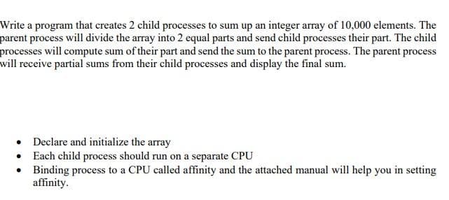 Write a program that creates 2 child processes to sum up an integer array of 10,000 elements. The
parent process will divide the array into 2 equal parts and send child processes their part. The child
processes will compute sum of their part and send the sum to the parent process. The parent process
will receive partial sums from their child processes and display the final sum.
• Declare and initialize the array
• Each child process should run on a separate CPU
• Binding process to a CPU called affinity and the attached manual will help you in setting
affinity.
