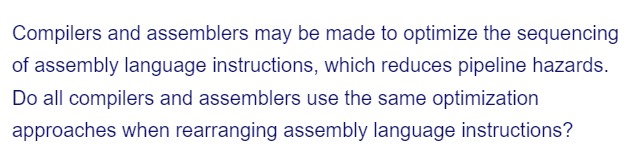 Compilers and assemblers may be made to optimize the sequencing
of assembly language instructions, which reduces pipeline hazards.
Do all compilers and assemblers use the same optimization
approaches when rearranging assembly language instructions?