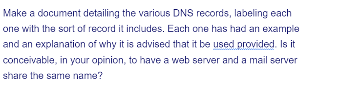 Make a document detailing the various DNS records, labeling each
one with the sort of record it includes. Each one has had an example
and an explanation of why it is advised that it be used provided. Is it
conceivable, in your opinion, to have a web server and a mail server
share the same name?