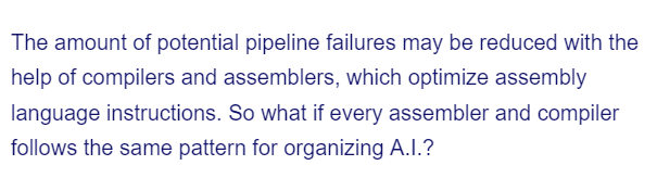 The amount of potential pipeline failures may be reduced with the
help of compilers and assemblers, which optimize assembly
language instructions. So what if every assembler and compiler
follows the same pattern for organizing A.I.?