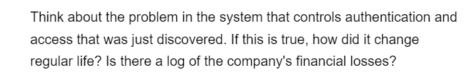 Think about the problem in the system that controls authentication and
access that was just discovered. If this is true, how did it change
regular life? Is there a log of the company's financial losses?