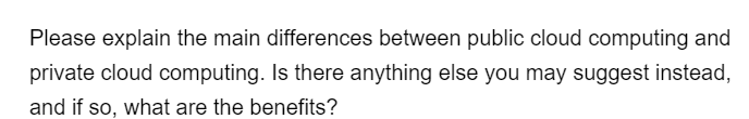 Please explain the main differences between public cloud computing and
private cloud computing. Is there anything else you may suggest instead,
and if so, what are the benefits?