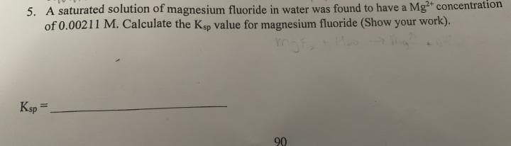 5. A saturated solution of magnesium fluoride in water was found to have a Mg" concentration
of 0.00211 M. Calculate the Ksp value for magnesium fluoride (Show your work).
Ksp =
90

