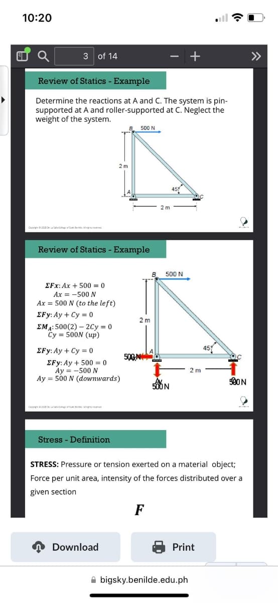 10:20
3 of 14
Review of Statics - Example
Determine the reactions at A and C. The system is pin-
supported at A and roller-supported at C. Neglect the
weight of the system.
Review of Statics - Example
EFx: Ax + 500 = 0
Ax = -500 N
Ax = 500 N (to the left)
EFy: Ay + Cy=0
EMA: 500(2)2Cy=0
Cy 500N (up)
EFy: Ay+ Cy=0
EFy: Ay+ 500 = 0
Ay=-500 N
Ay = 500 N (downwards)
C2020 De La Salle College of Sue Ben Alge
ress - Definition
500 N
Download
2 m
500 N
2 m
F
500 N
500 N
STRESS: Pressure or tension exerted on a material object;
Force per unit area, intensity of the forces distributed over a
given section
Print
500 N
bigsky.benilde.edu.ph
»