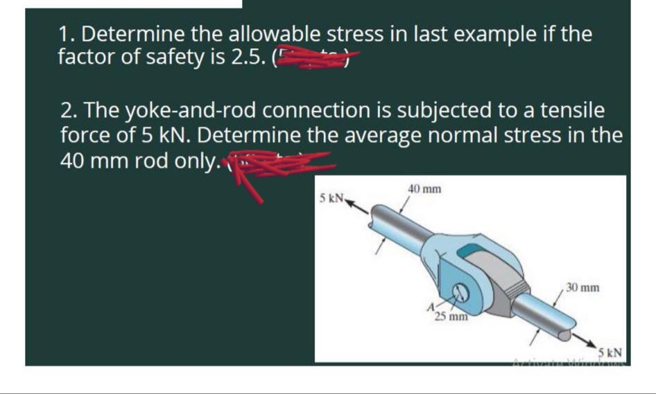1. Determine the allowable stress in last example if the
factor of safety is 2.5. (
2. The yoke-and-rod connection is subjected to a tensile
force of 5 kN. Determine the average normal stress in the
40 mm rod only.
5 kN
40 mm
A
25 mm
,30 mm
5 kN