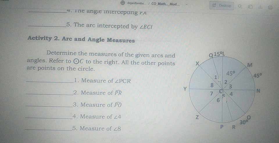 depedtamba/ CO Math Mod....
4. The angie intercepung
5. The arc intercepted by ZECI
Activity 2. Arc and Angle Measures
Determine the measures of the given arcs and
angles. Refer to OC to the right. All the other points
are points on the circle.
1. Measure of ZPCR
2. Measure of PR
3. Measure of PO
4. Measure of 24
5. Measure of 48
Y
X
N
Q15ºL
80
7
Desktop
1
6
45°
2
V.
3
4
PR
M
3000
45°
N
1