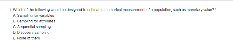 1. Which of the following would be designed to estimate a numerical measurement of a population, such as monetary value?*
A. Sampling for variables
B. Sampling for attributes
C. Sequential sampling
D. Discovery sampling
E. None of them
