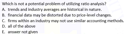 Which is not a potential problem of utilizing ratio analysis?
A. trends and industry averages are historical in nature.
B. financial data may be distorted due to price-level changes.
C. firms within an industry may not use similar accounting methods.
D. all of the above
E. answer not given