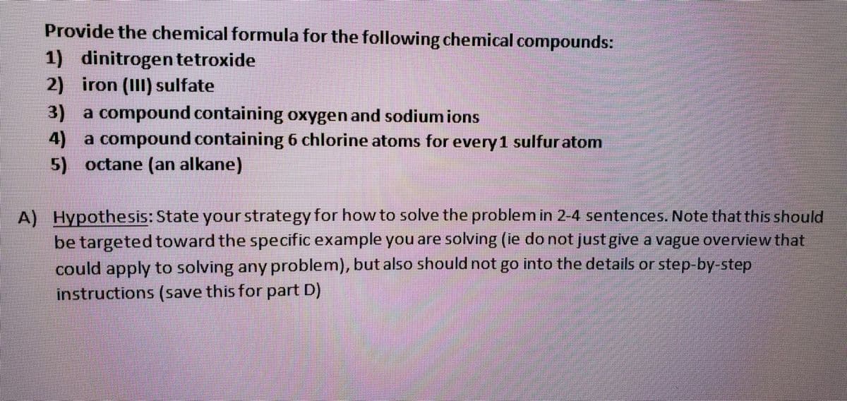 Provide the chemical formula for the following chemical compounds:
1) dinitrogen tetroxide
2) iron (III) sulfate
3)
a compound containing oxygen and sodium ions
4)
a compound containing 6 chlorine atoms for every 1 sulfuratom
5) octane (an alkane)
A) Hypothesis: State your strategy for how to solve the problem in 2-4 sentences. Note that this should
be targeted toward the specific example you are solving (ie do not just give a vague overview that
could apply to solving any problem), but also should not go into the details or step-by-step
instructions (save this for part D)