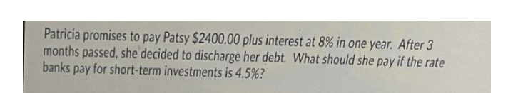 Patricia promises to pay Patsy $2400.00 plus interest at 8% in one year. After 3
months passed, she decided to discharge her debt. What should she pay if the rate
banks pay for short-term investments is 4.5%?
