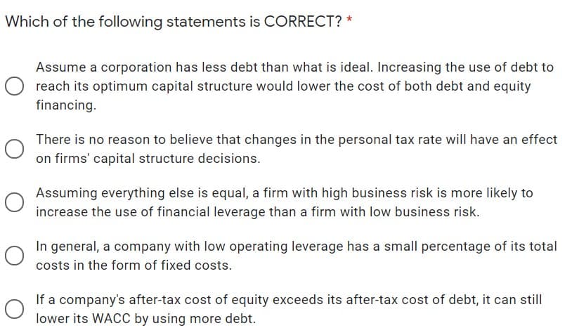 Which of the following statements is CORRECT? *
Assume a corporation has less debt than what is ideal. Increasing the use of debt to
reach its optimum capital structure would lower the cost of both debt and equity
financing.
There is no reason to believe that changes in the personal tax rate will have an effect
on firms' capital structure decisions.
Assuming everything else is equal, a firm with high business risk is more likely to
increase the use of financial leverage than a firm with low business risk.
In general, a company with low operating leverage has a small percentage of its total
costs in the form of fixed costs.
If a company's after-tax cost of equity exceeds its after-tax cost of debt, it can still
lower its WACC by using more debt.
