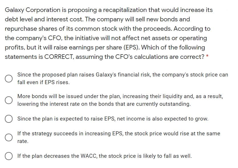 Galaxy Corporation is proposing a recapitalization that would increase its
debt level and interest cost. The company will sell new bonds and
repurchase shares of its common stock with the proceeds. According to
the company's CFO, the initiative will not affect net assets or operating
profits, but it will raise earnings per share (EPS). Which of the following
statements is CORRECT, assuming the CFO's calculations are correct? *
Since the proposed plan raises Galaxy's financial risk, the company's stock price can
fall even if EPS rises.
More bonds will be issued under the plan, increasing their liquidity and, as a result,
lowering the interest rate on the bonds that are currently outstanding.
Since the plan is expected to raise EPS, net income is also expected to grow.
If the strategy succeeds in increasing EPS, the stock price would rise at the same
rate.
If the plan decreases the WACC, the stock price is likely to fall as well.
