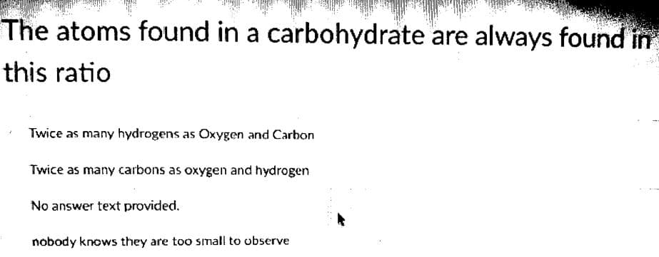 The atoms found in a carbohydrate are always found in
this ratio
Twice as many hydrogens as Oxygen and Carbon
Twice as many carbons as oxygen and hydrogen
No answer text provided.
nobody knows they are too sImall to observe
