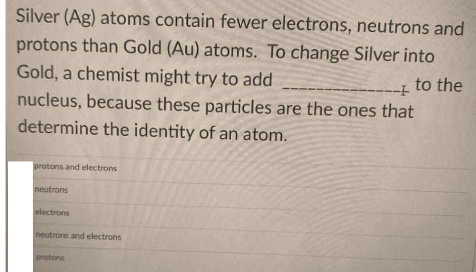 Silver (Ag) atoms contain fewer electrons, neutrons and
protons than Gold (Au) atoms. To change Silver into
Gold, a chemist might try to add
nucleus, because these particles are the ones that
to the
determine the identity of an atom.
protons and electrons
neutrons
electrons
neutrons and electrons
protons
