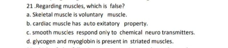 21 .Regarding muscles, which is false?
a. Skeletal muscle is voluntary muscle.
b. cardiac muscle has auto exitatory property.
C. smooth muscles respond only to chemical neuro transmitters.
d. glycogen and myoglobin is present in striated muscles.
