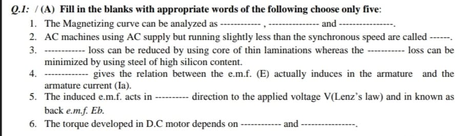 Q.1: / (A) Fill in the blanks with appropriate words of the following choose only five:
1. The Magnetizing curve can be analyzed as
2. AC machines using AC supply but running slightly less than the synchronous speed are called ------.
and
3.
loss can be reduced by using core of thin laminations whereas the -------- loss can be
minimized by using steel of high silicon content.
4.
---- gives the relation between the e.m.f. (E) actually induces in the armature and the
armature current (Ia).
5. The induced e.m.f. acts in
direction to the applied voltage V(Lenz's law) and in known as
back e.m.f. Eb.
6. The torque developed in D.C motor depends on
and
------
