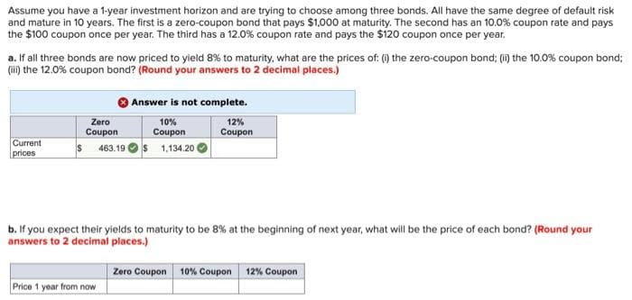Assume you have a 1-year investment horizon and are trying to choose among three bonds. All have the same degree of default risk
and mature in 10 years. The first is a zero-coupon bond that pays $1,000 at maturity. The second has an 10.0% coupon rate and pays
the $100 coupon once per year. The third has a 12.0% coupon rate and pays the $120 coupon once per year.
a. If all three bonds are now priced to yield 8% to maturity, what are the prices of: () the zero-coupon bond; (i) the 10.0% coupon bond;
(ii) the 12.0% coupon bond? (Round your answers to 2 decimal places.)
Answer is not complete.
Zero
10%
Coupon
12%
Coupon
Coupon
Current
prices
s 463.19 Os 1,134.20
b. If you expect their yields to maturity to be 8% at the beginning of next year, what will be the price of each bond? (Round your
answers to 2 decimal places.)
Zero Coupon 10% Coupon
12% Coupon
Price 1 year from now

