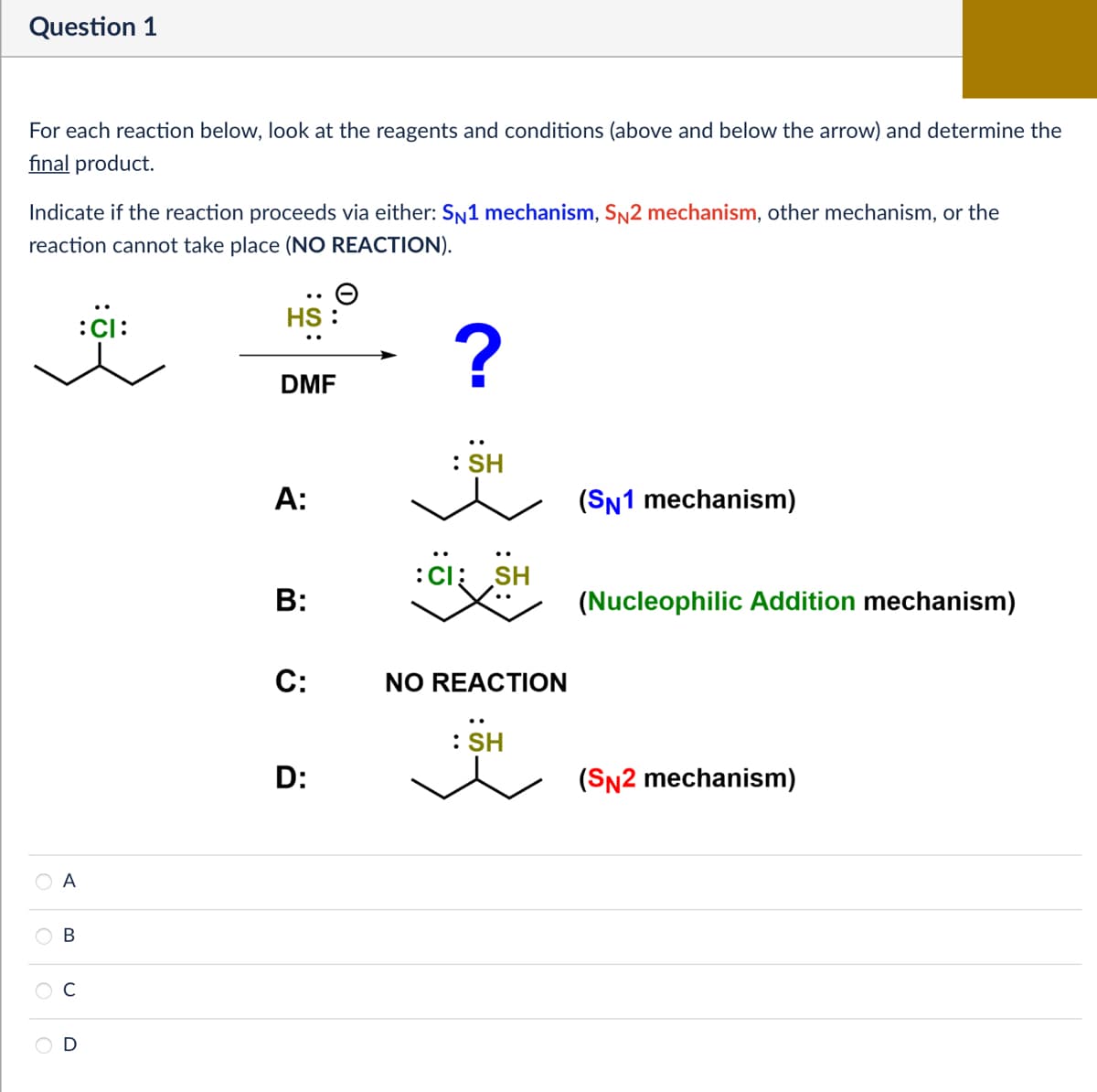 Question 1
For each reaction below, look at the reagents and conditions (above and below the arrow) and determine the
final product.
Indicate if the reaction proceeds via either: SN1 mechanism, SN2 mechanism, other mechanism, or the
reaction cannot take place (NO REACTION).
:C:
A
B
C
D
HS :
?
DMF
A:
B:
C:
D:
: SH
CI SH
NO REACTION
: SH
(SN1 mechanism)
(Nucleophilic Addition mechanism)
(SN2 mechanism)