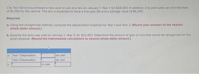 City Taxi Service purchased a new auto to use as a taxi on January 1, Year 1, for $28,400. In addition, City paid sales tax and title fees
of $1,390 for the vehicle. The taxi is expected to have a five-year life and a salvage value of $6,300,
Required
a. Using the straight-line method, compute the depreciation expense for Year 1 and Year 2. (Round your answers to the nearest
whole dollar amount.)
b. Assume the auto was sold on January 1, Year 3, for $23,453. Determine the amount of gain or loss that would be recognized on the
asset disposal. (Round the intermediate calculations to nearest whole dollar amount.)
a Year 1 Depreciation.
Year 2 Depreciation
b.
on sale
per year
per year