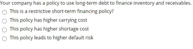 Your company has a policy to use long-term debt to finance inventory and receivables.
This is a restrictive short-term financing policy?
This policy has higher carrying cost
O This policy has higher shortage cost
This policy leads to higher default risk