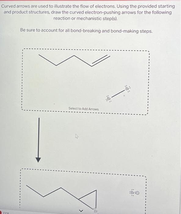 Curved arrows are used to illustrate the flow of electrons. Using the provided starting
and product structures, draw the curved electron-pushing arrows for the following
reaction or mechanistic step(s).
Be sure to account for all bond-breaking and bond-making steps.
177°5
Select to Add Arrows
>
:50:
:Bra