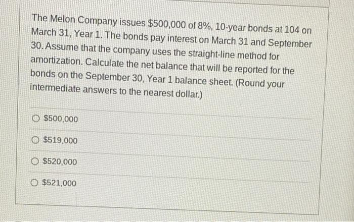 The Melon Company issues $500,000 of 8%, 10-year bonds at 104 on
March 31, Year 1. The bonds pay interest on March 31 and September
30. Assume that the company uses the straight-line method for
amortization. Calculate the net balance that will be reported for the
bonds on the September 30, Year 1 balance sheet. (Round your
intermediate answers to the nearest dollar.)
O $500,000
O $519,000
O $520,000
O $521,000