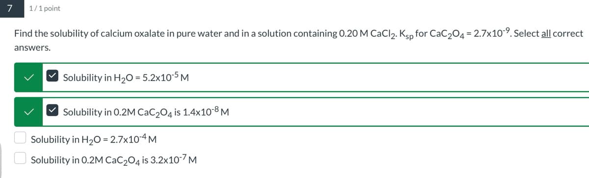 7
1/1 point
Find the solubility of calcium oxalate in pure water and in a solution containing 0.20 M CaCl2. Ksp for CaC2O4 = 2.7x109. Select all correct
answers.
Solubility in H2O = 5.2x10-5 M
Solubility in 0.2M CaC2O4 is 1.4x10-8 M
Solubility in H2O = 2.7x10-4 M
Solubility in 0.2M CaC2O4 is 3.2x107 M