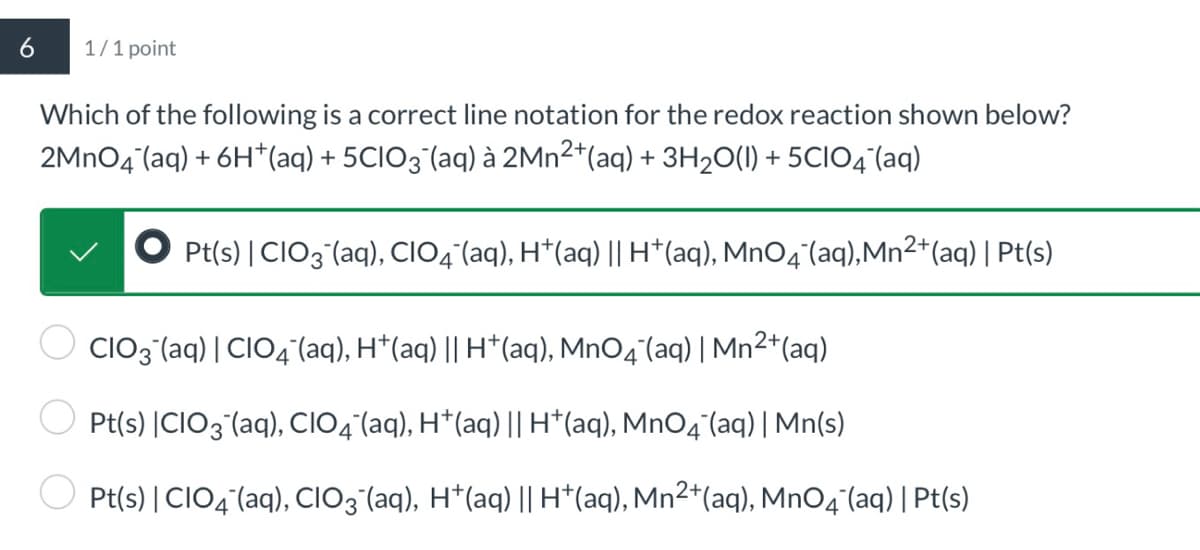 1/1 point
Which of the following is a correct line notation for the redox reaction shown below?
2MnO4˜¯(aq) + 6H†(aq) + 5CIO¸˜¯(aq) à 2Mn²+(aq) + 3H2O(l) + 5CIO4‍(aq)
Pt(s) | CIO3(aq), CIO¯(aq), H+(aq) || H+(aq), MnO4¯‍(aq), Mn2+(aq) | Pt(s)
CIO3¯(aq) | CIO¯(aq), H*(aq) || H+(aq), MnO4˜¯(aq) | Mn2+(aq)
Pt(s) |CIO3(aq), CIO4¯(aq), H+(aq) || H*(aq), MnO4¯(aq) | Mn(s)
Pt(s) | CIO4(aq), CIO3¨¯(aq), H+(aq) || H+(aq), Mn2+(aq), MnO4‍(aq) | Pt(s)