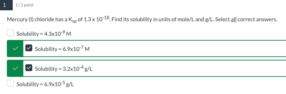 1
1/1 point
Mercury (I) chloride has a Ksp of 1.3 x 10-18. Find its solubility in units of mole/L and g/L. Select all correct answers.
Solubility 4.3x10-9 M
Solubility 6.9x10-7 M
=
=
Solubility 3.2x10-4 g/L
Solubility = 6.9x10-5 g/L