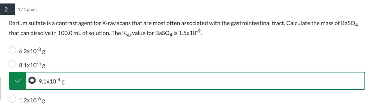 2
1/1 point
Barium sulfate is a contrast agent for X-ray scans that are most often associated with the gastrointestinal tract. Calculate the mass of BaSO4
that can dissolve in 100.0 mL of solution. The Ksp value for BaSO4 is 1.5x109
6.2x103g
8.1x10-5 g
9.1x10-4 g
1.2x10g