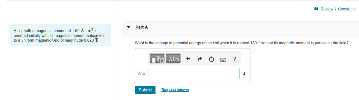 A coil with a magnetic moment of 1.50 A . m² is
oriented initially with its magnetic moment antiparallel
to a uniform magnetic field of magnitude 0.820 T.
Review | Constants
Part A
What is the change in potential energy of the coil when it is rotated 180° so that its magnetic moment is parallel to the field?
17 ΑΣΦ
?
U =
Submit
Request Answer
J