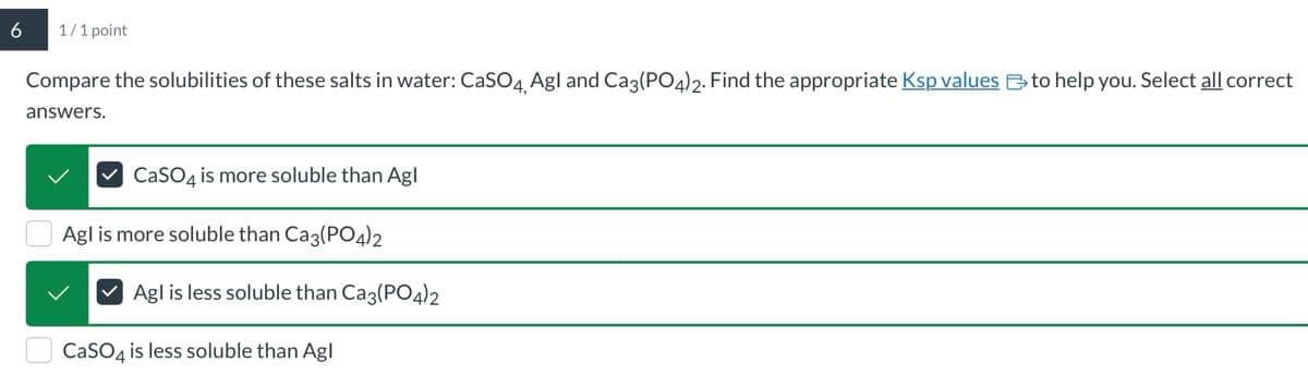 6
1/1 point
Compare the solubilities of these salts in water: CaSO4, Agl and Ca3(PO4)2. Find the appropriate Ksp values to help you. Select all correct
answers.
CaSO4 is more soluble than Agl
Agl is more soluble than Ca3(PO4)2
Agl is less soluble than Ca3(PO4)2
CaSO4 is less soluble than Agl