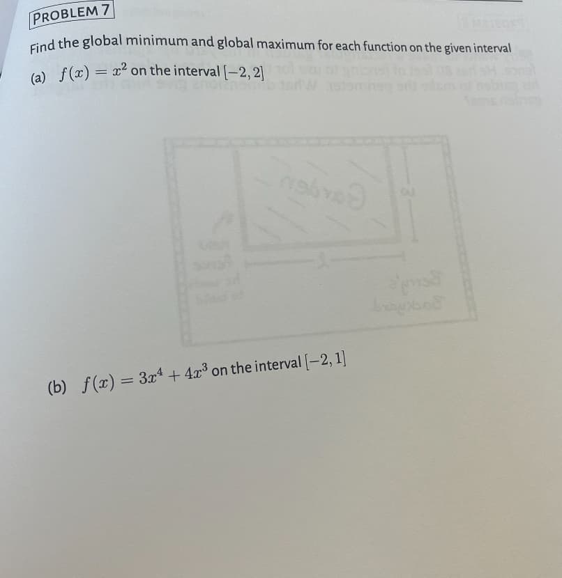 PROBLEM 7
Find the global minimum and global maximum for each function on the given interval
(a) f(x) = x² on the interval [-2, 2]
(b) f(x)=3x+4x³ on the interval [-2,1]
