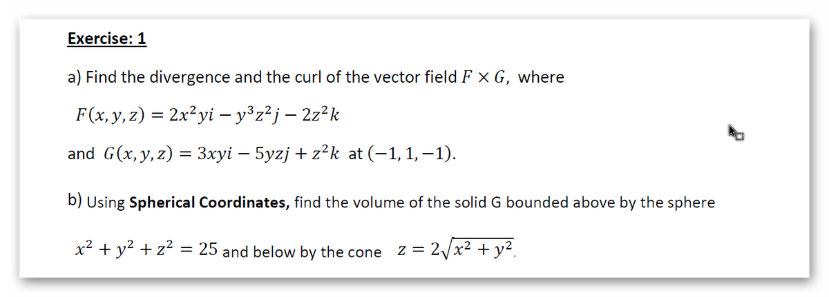 Exercise: 1
a) Find the divergence and the curl of the vector field F X G, where
F(x, y, z) = 2x²yi – y°z²j – 2z²k
and G(x, y, z) = 3xyi – 5yzj + z²k at (-1, 1,–1).
b) Using Spherical Coordinates, find the volume of the solid G bounded above by the sphere
x² + y2 + z? = 25 and below by the cone z = 2/x² + y².
