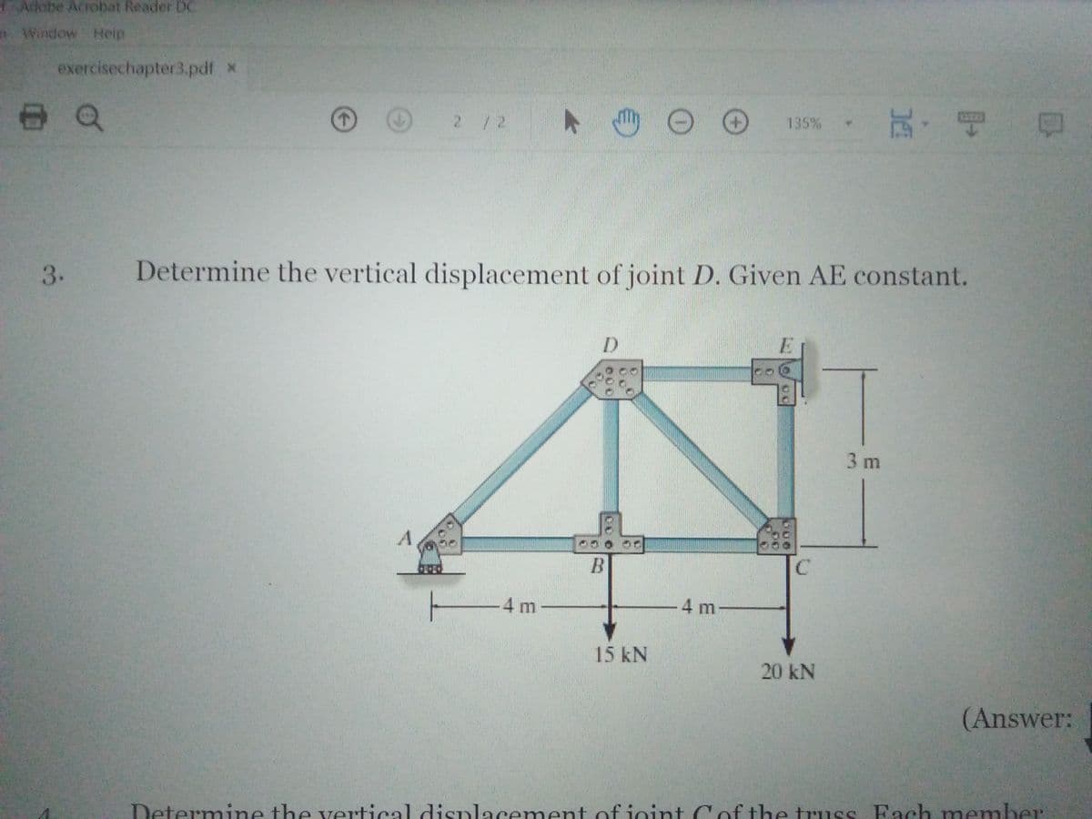 Adebe Acrobat Reader DC
Window Help
exercisechapter3.pdf x
ト 。
, 玩,唱
2/2
135%
3.
Determine the vertical displacement of joint D. Given AE constant.
3 m
C
4 m
4 m
15 kN
20 kN
(Answer:
Determine the vertical displacement of ioint Cof the truss Fach member
