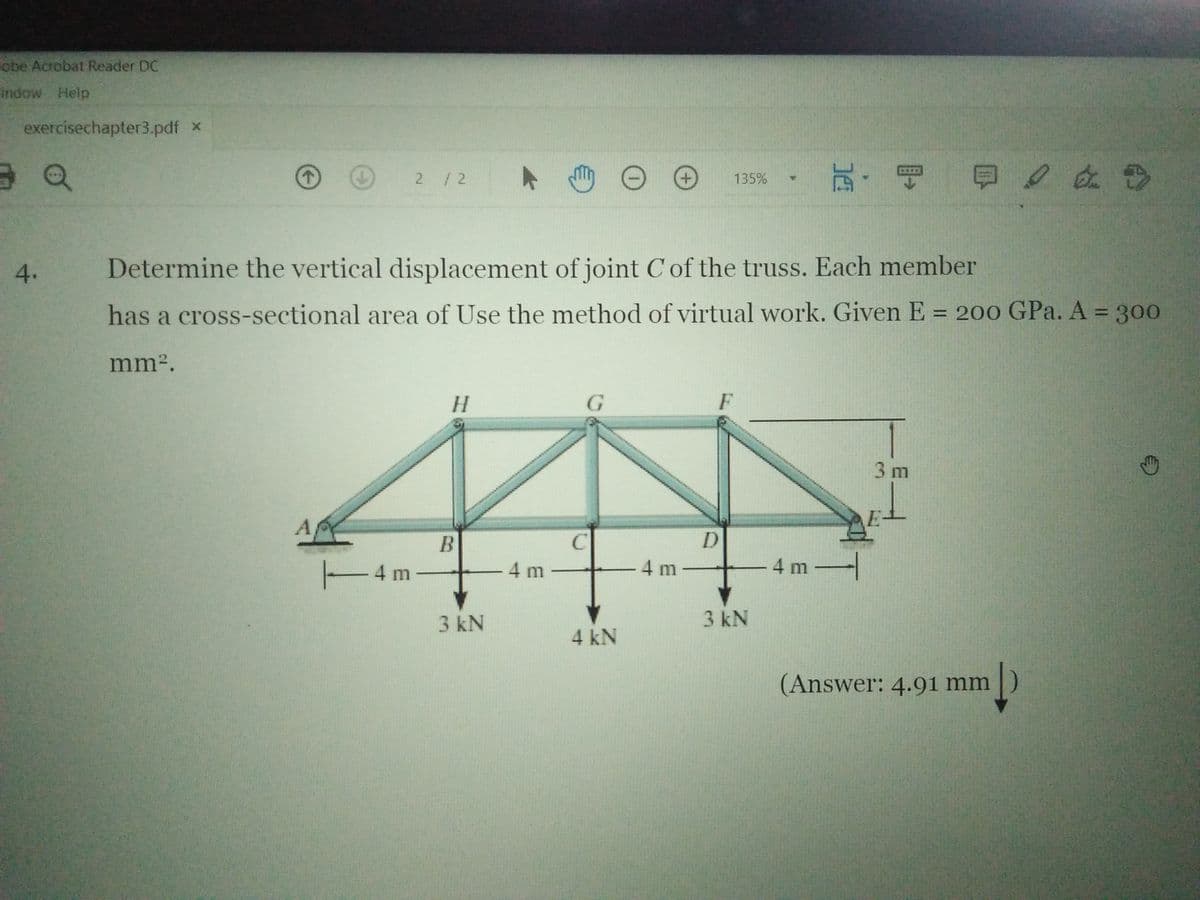 Fobe Acrobat Reader DC
indow Help
exercisechapter3.pdf x
2 /2
135%
4.
Determine the vertical displacement of joint Cof the truss. Each member
has a cross-sectional area of Use the method of virtual work. Given E = 200 GPa. A 300
%3D
mm2.
H.
3 m
E-
B
4 m
-4 m
4 m -
4 m
3 kN
3 kN
4 kN
(Answer: 4.91 mm
